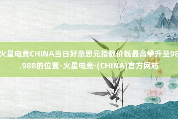 火星电竞CHINA当日好意思元指数价钱最高攀升至98.988