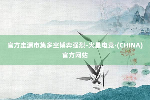 官方走漏市集多空博弈强烈-火星电竞·(CHINA)官方网站