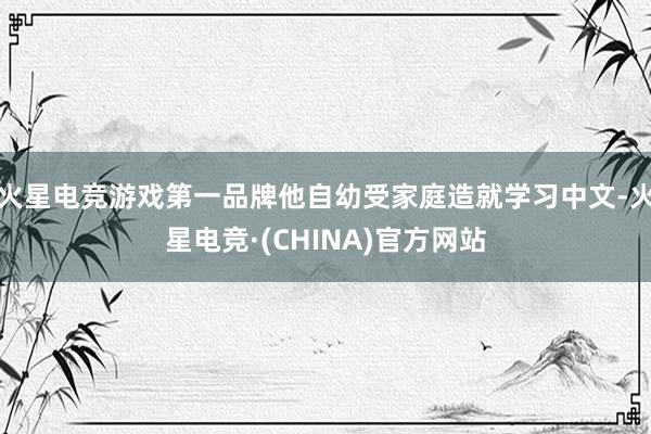 火星电竞游戏第一品牌他自幼受家庭造就学习中文-火星电竞·(C