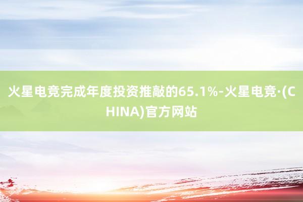 火星电竞完成年度投资推敲的65.1%-火星电竞·(CHINA