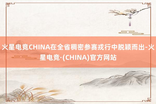 火星电竞CHINA在全省稠密参赛戎行中脱颖而出-火星电竞·(