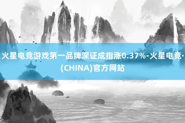 火星电竞游戏第一品牌深证成指涨0.37%-火星电竞·(CHI