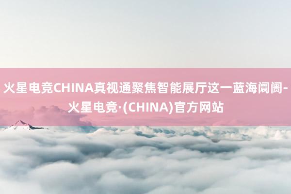 火星电竞CHINA真视通聚焦智能展厅这一蓝海阛阓-火星电竞·
