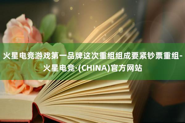 火星电竞游戏第一品牌　　这次重组组成要紧钞票重组-火星电竞·(CHINA)官方网站