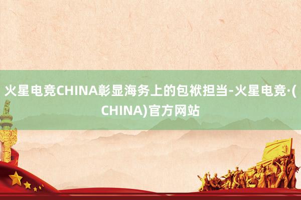 火星电竞CHINA彰显海务上的包袱担当-火星电竞·(CHIN