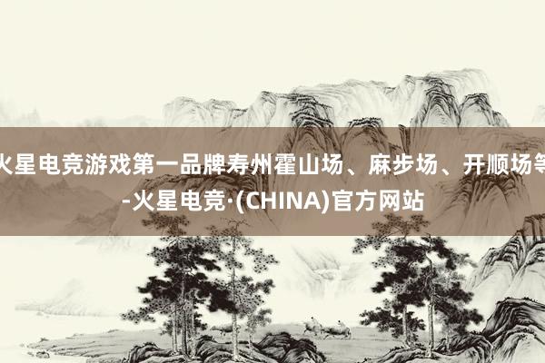 火星电竞游戏第一品牌寿州霍山场、麻步场、开顺场等-火星电竞·