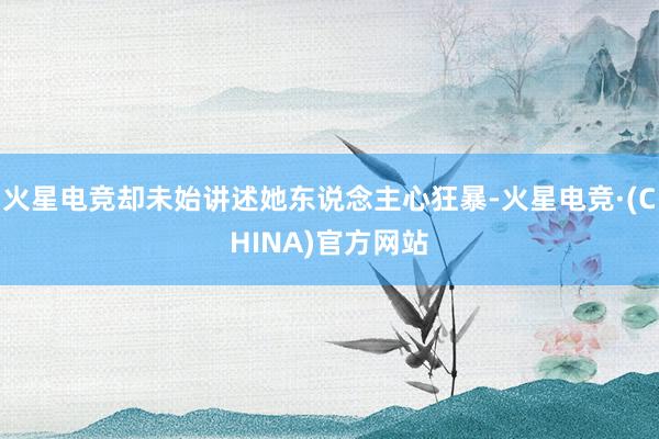 火星电竞却未始讲述她东说念主心狂暴-火星电竞·(CHINA)