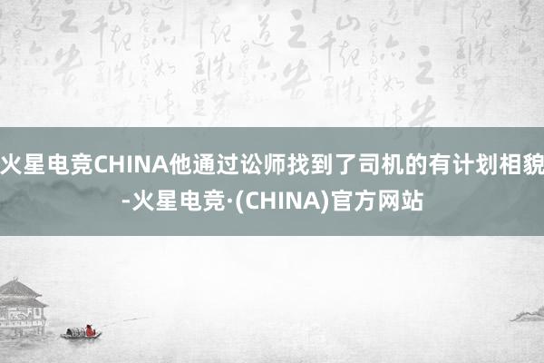 火星电竞CHINA他通过讼师找到了司机的有计划相貌-火星电竞·(CHINA)官方网站
