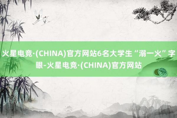 火星电竞·(CHINA)官方网站6名大学生“溺一火”字眼-火