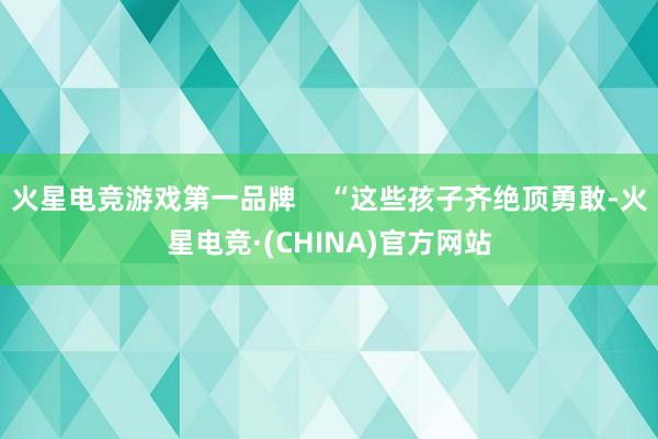 火星电竞游戏第一品牌 “这些孩子齐绝顶勇敢-火星电竞·(CHINA)官方网站