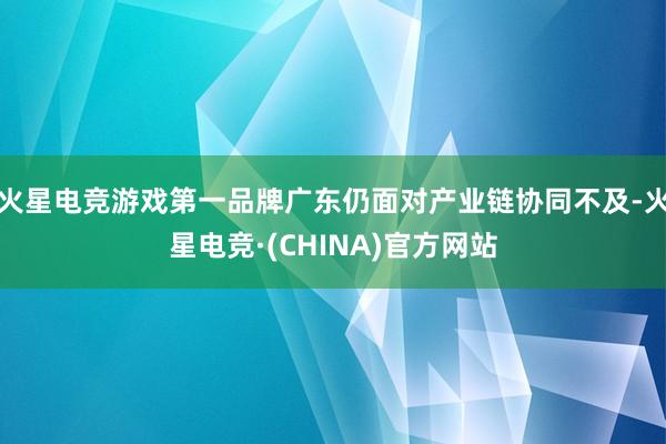 火星电竞游戏第一品牌广东仍面对产业链协同不及-火星电竞·(CHINA)官方网站