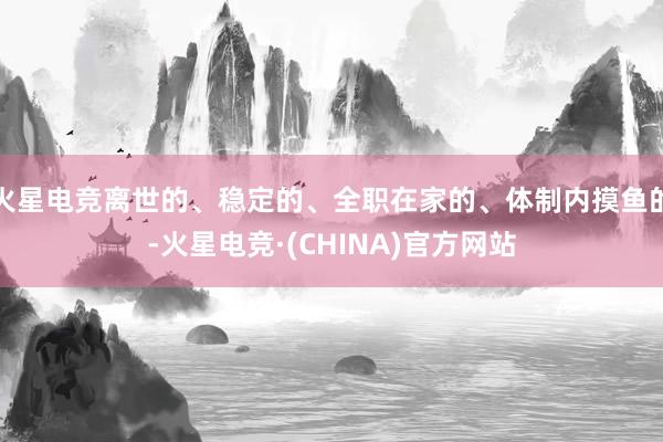 火星电竞离世的、稳定的、全职在家的、体制内摸鱼的-火星电竞·(CHINA)官方网站
