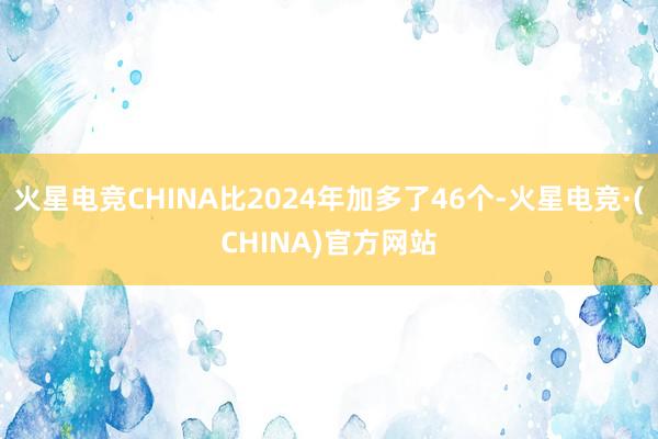 火星电竞CHINA比2024年加多了46个-火星电竞·(CHINA)官方网站