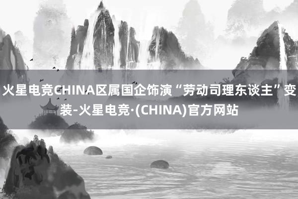 火星电竞CHINA区属国企饰演“劳动司理东谈主”变装-火星电竞·(CHINA)官方网站