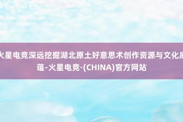 火星电竞深远挖掘湖北原土好意思术创作资源与文化底蕴-火星电竞