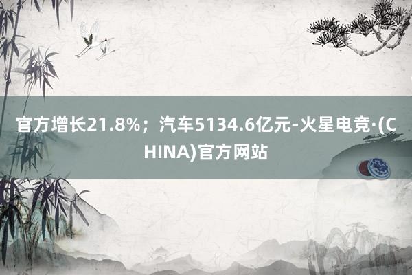 官方增长21.8%；汽车5134.6亿元-火星电竞·(CHI