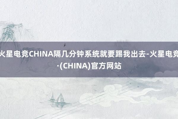 火星电竞CHINA隔几分钟系统就要踢我出去-火星电竞·(CH