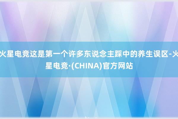火星电竞这是第一个许多东说念主踩中的养生误区-火星电竞·(C