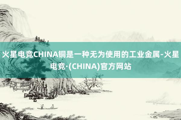 火星电竞CHINA铜是一种无为使用的工业金属-火星电竞·(CHINA)官方网站