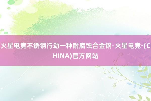 火星电竞不锈钢行动一种耐腐蚀合金钢-火星电竞·(CHINA)官方网站