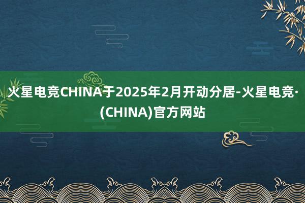 火星电竞CHINA于2025年2月开动分居-火星电竞·(CH