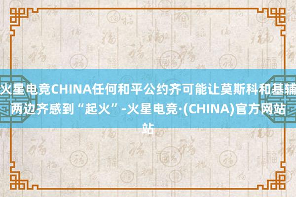 火星电竞CHINA任何和平公约齐可能让莫斯科和基辅两边齐感到“起火”-火星电竞·(CHINA)官方网站