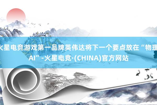 火星电竞游戏第一品牌英伟达将下一个要点放在“物理 AI”-火