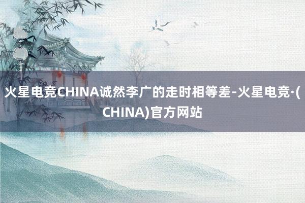 火星电竞CHINA诚然李广的走时相等差-火星电竞·(CHINA)官方网站