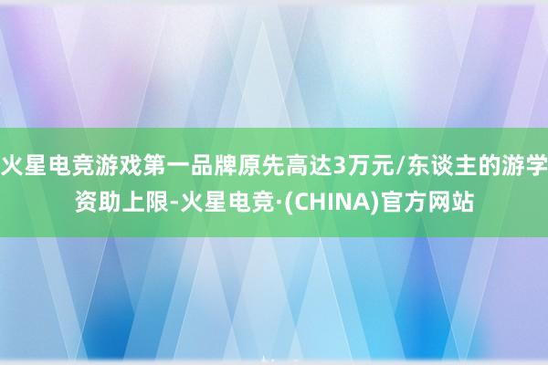 火星电竞游戏第一品牌原先高达3万元/东谈主的游学资助上限-火