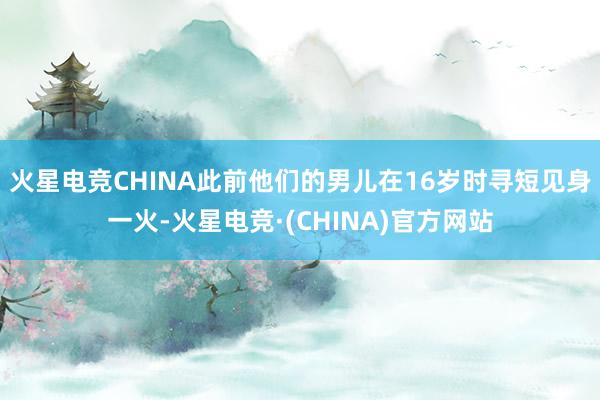 火星电竞CHINA此前他们的男儿在16岁时寻短见身一火-火星电竞·(CHINA)官方网站