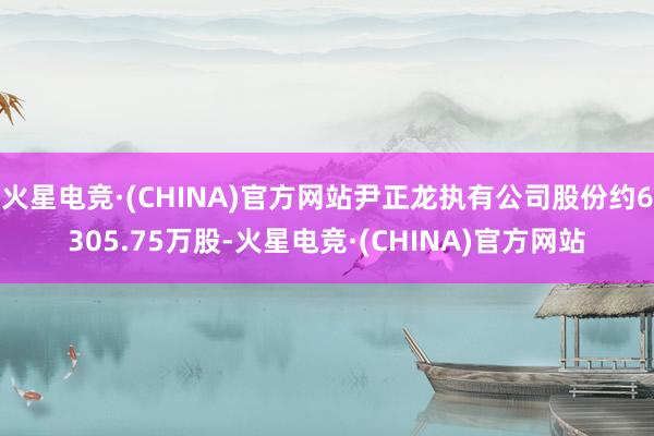 火星电竞·(CHINA)官方网站尹正龙执有公司股份约6305.75万股-火星电竞·(CHINA)官方网站