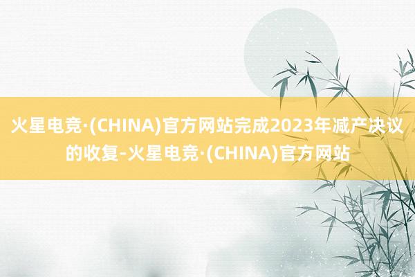 火星电竞·(CHINA)官方网站完成2023年减产决议的收复