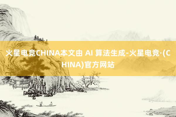 火星电竞CHINA本文由 AI 算法生成-火星电竞·(CHINA)官方网站