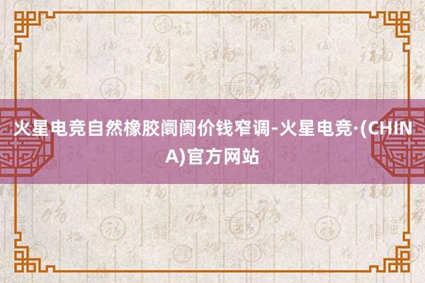 火星电竞自然橡胶阛阓价钱窄调-火星电竞·(CHINA)官方网站