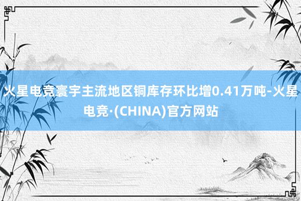 火星电竞寰宇主流地区铜库存环比增0.41万吨-火星电竞·(CHINA)官方网站