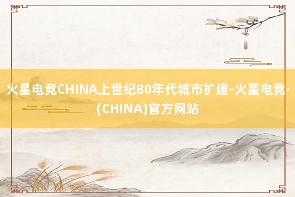 火星电竞CHINA上世纪80年代城市扩建-火星电竞·(CHI