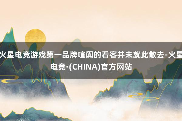 火星电竞游戏第一品牌喧阗的看客并未就此散去-火星电竞·(CH