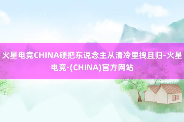火星电竞CHINA硬把东说念主从清冷里拽且归-火星电竞·(C
