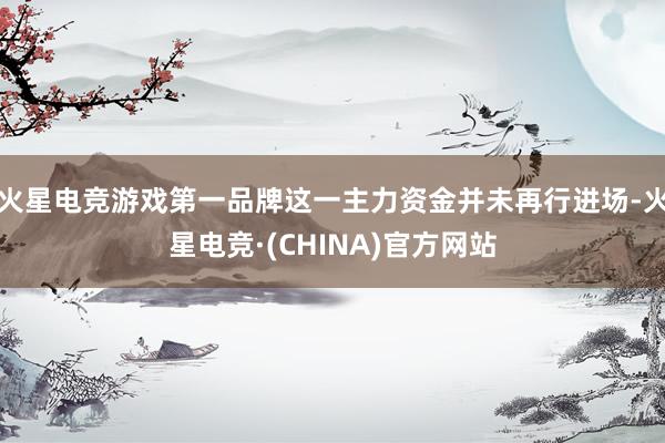 火星电竞游戏第一品牌这一主力资金并未再行进场-火星电竞·(C