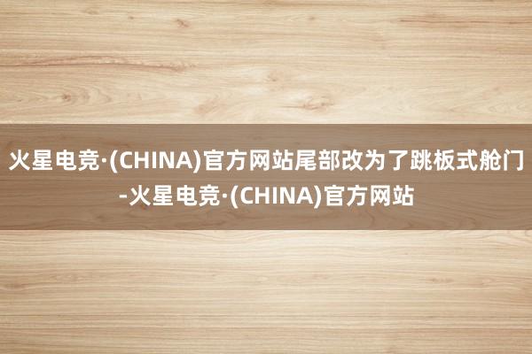 火星电竞·(CHINA)官方网站尾部改为了跳板式舱门-火星电