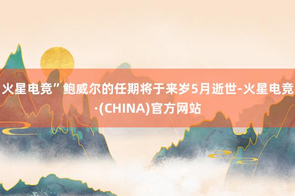 火星电竞”　　鲍威尔的任期将于来岁5月逝世-火星电竞·(CH