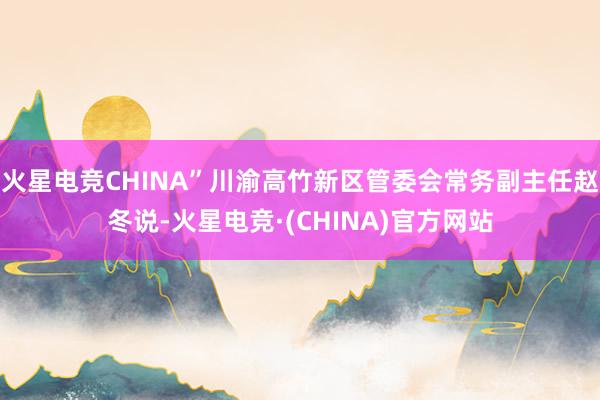 火星电竞CHINA”川渝高竹新区管委会常务副主任赵冬说-火星