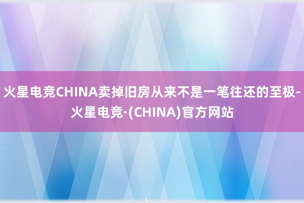 火星电竞CHINA卖掉旧房从来不是一笔往还的至极-火星电竞·