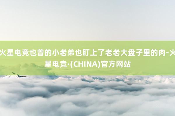 火星电竞也曾的小老弟也盯上了老老大盘子里的肉-火星电竞·(C