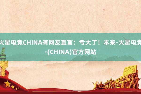 火星电竞CHINA有网友直言：亏大了！本来-火星电竞·(CH