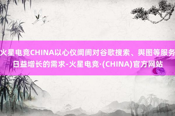 火星电竞CHINA以心仪阛阓对谷歌搜索、舆图等服务日益增长的