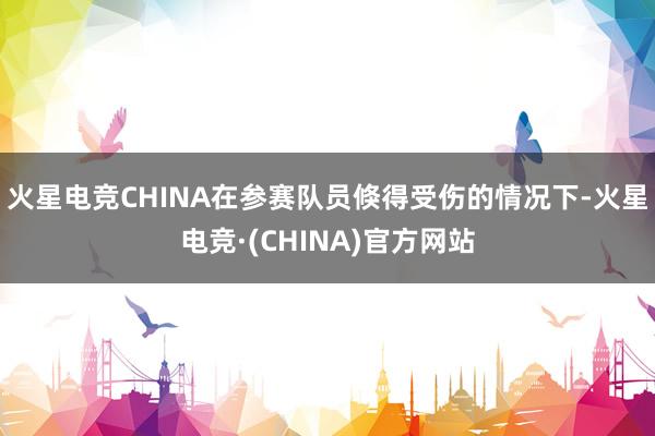 火星电竞CHINA在参赛队员倏得受伤的情况下-火星电竞·(C