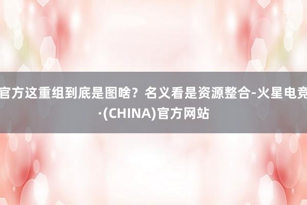 官方这重组到底是图啥？名义看是资源整合-火星电竞·(CHIN