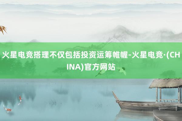 火星电竞搭理不仅包括投资运筹帷幄-火星电竞·(CHINA)官