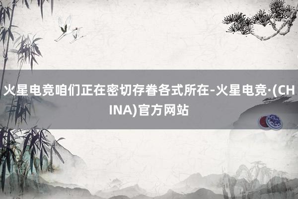 火星电竞咱们正在密切存眷各式所在-火星电竞·(CHINA)官